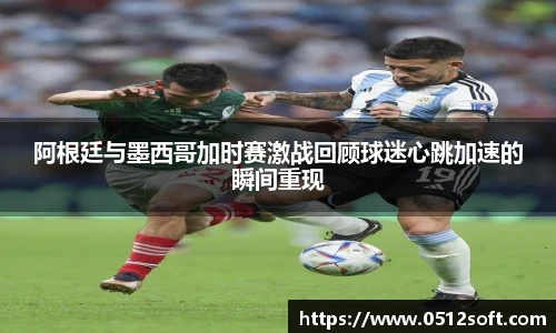 阿根廷与墨西哥加时赛激战回顾球迷心跳加速的瞬间重现