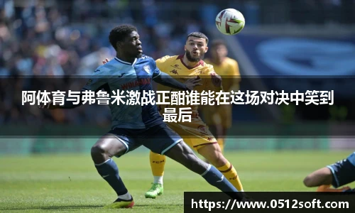 阿体育与弗鲁米激战正酣谁能在这场对决中笑到最后